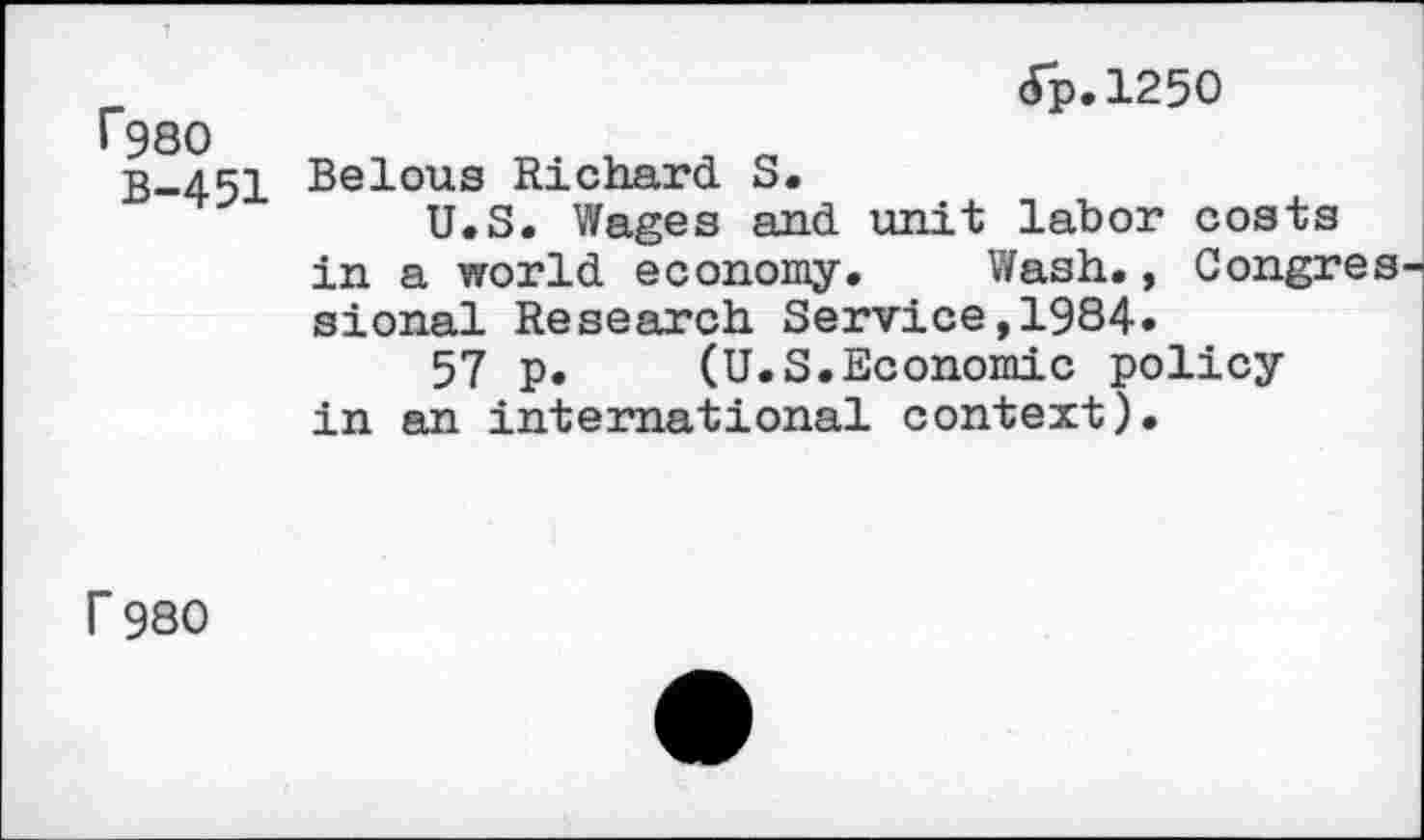 ﻿r980
B-451
dp.1250
Belous Richard S.
U.S. Wages and unit labor costs in a world economy. Wash., Congres sional Research Service,1984.
57 p. (U.S.Economic policy in an international context).
r 980